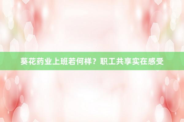 葵花药业上班若何样？职工共享实在感受
