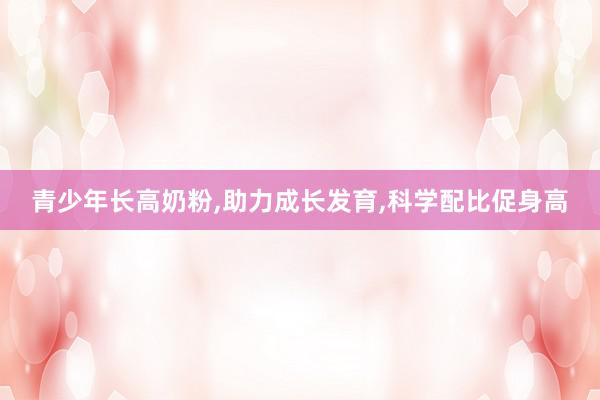 青少年长高奶粉，助力成长发育，科学配比促身高